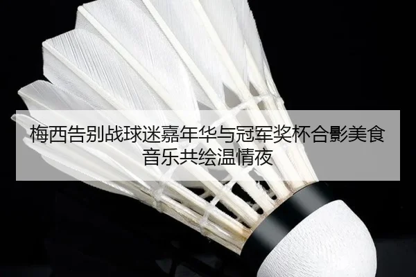 梅西告别战球迷嘉年华与冠军奖杯合影美食音乐共绘温情夜